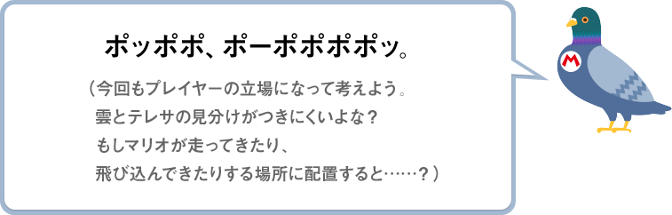 ポッポポ、ポーポポポポッ。（今回もプレイヤーの立場になって考えよう。雲とテレサの見分けがつきにくいよな？もしマリオが走ってきたり、飛び込んできたりする場所に配置すると……？）