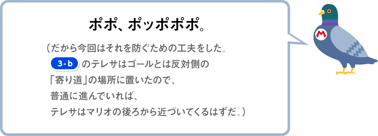 ポポ、ポッポポポ。（だから今回はそれを防ぐための工夫をした。[3-b]のテレサはゴールとは反対側の「寄り道」の場所に置いたので、普通に進んでいれば、テレサはマリオの後ろから近づいてくるはずだ。）