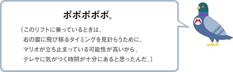 ポポポポポ。（このリフトに乗っているときは、右の雲に飛び移るタイミングを見計らうために、マリオが立ち止まっている可能性が高いから、テレサに気がつく時間が十分にあると思ったんだ。）