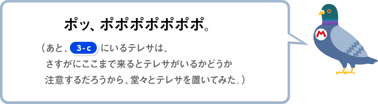 ポッ、ポポポポポポポ。（あと、[3-c]にいるテレサは、さすがにここまで来るとテレサがいるかどうか注意するだろうから、堂々とテレサを置いてみた。）