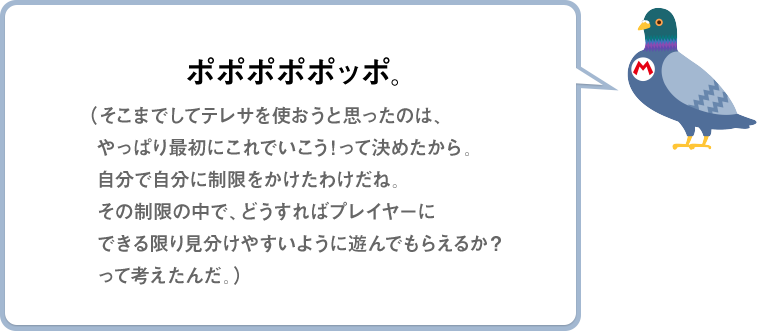 ポポポポポッポ。（そこまでしてテレサを使おうと思ったのは、やっぱり最初にこれでいこう!って決めたから。自分で自分に制限をかけたわけだね。その制限の中で、どうすればプレイヤーにできる限り見分けやすいように遊んでもらえるか？って考えたんだ。）