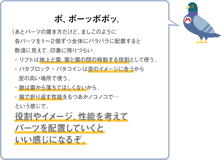 ポ、ポーッポポッ。（あとパーツの置き方だけど、ましこのように各パーツを１～２個ずつ全体にバラバラに配置すると散漫に見えて、印象に残りづらい。・リフトは地上と雲、雲と雲の間の移動する役割として使う、・パタブロック・パタコインは空のイメージに合うから空の高い場所で使う、・敵は雲から落ちてほしくないから、・端で折り返す性能をもつあかノコノコで…という感じで、役割やイメージ、性能を考えてパーツを配置していくといい感じになるぞ。）