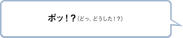 ポッ！？（どっ、どうした！？）