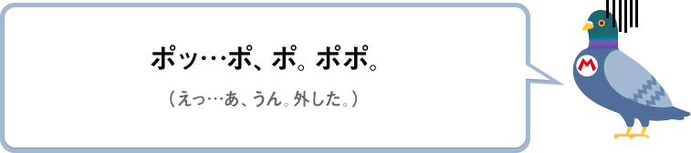 ポッ…ポ、ポ。ポポ。（えっ…あ、うん。外した。）