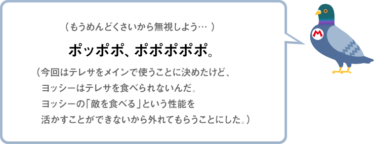 （もうめんどくさいから無視しよう…）ポッポポ、ポポポポポ。（今回はテレサをメインで使うことに決めたけど、ヨッシーはテレサを食べられないんだ。ヨッシーの「敵を食べる」という性能を活かすことができないから外れてもらうことにした。）