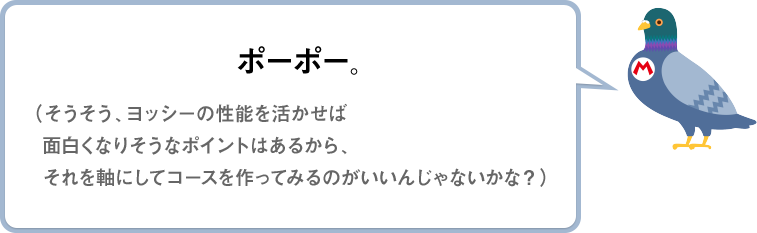 ポーポー。（そうそう、ヨッシーの性能を活かせば面白くなりそうなポイントはあるから、それを軸にしてコースを作ってみるのがいいんじゃないかな？）