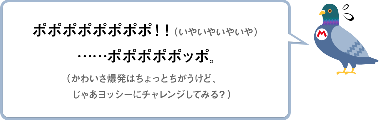 ポポポポポポポポ！！（いやいやいやいや）　……ポポポポポッポ。（かわいさ爆発はちょっとちがうけど、じゃあヨッシーにチャレンジしてみる？）