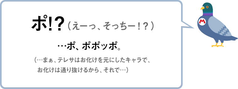 ポ！？（えーっ、そっちー！？）　…ポ、ポポッポ。（…まぁ、テレサはお化けを元にしたキャラで、お化けは通り抜けるから、それで…）