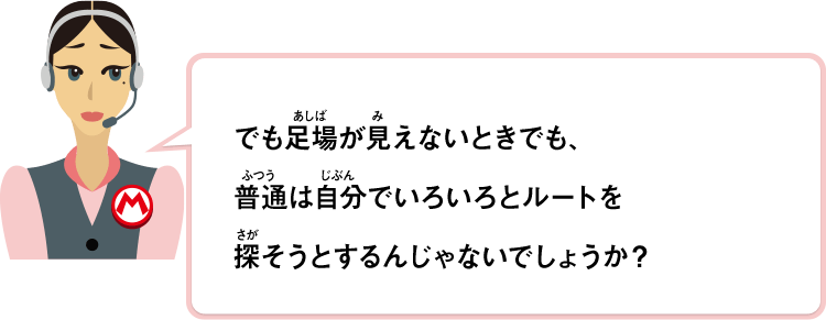 でも足場が見えないときでも、普通は自分でいろいろとルートを探そうとするんじゃないでしょうか？