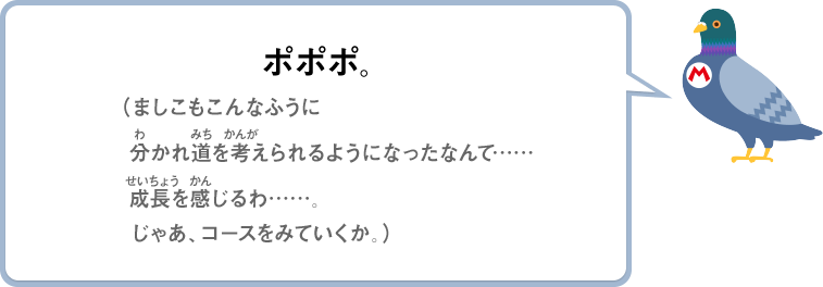 ポポポ。（ましこもこんなふうに分かれ道を考えられるようになったなんて……成長を感じるわ……。じゃあ、コースをみていくか。）