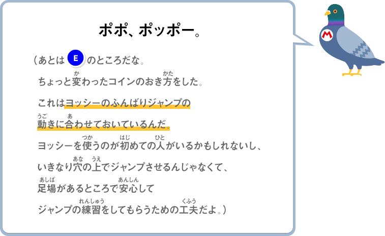 ポポ、ポッポー。（あとは(E)のところだな。ちょっと変わったコインのおき方をした。これはヨッシーのふんばりジャンプの動きに合わせておいているんだ。ヨッシーを使うのが初めての人がいるかもしれないし、いきなり穴の上でジャンプさせるんじゃなくて、足場があるところで安心してジャンプの練習をしてもらうための工夫だよ。）