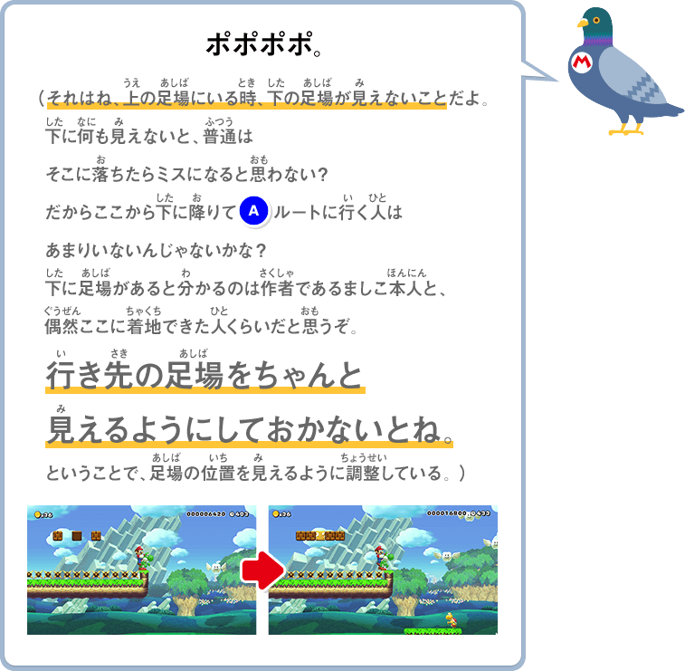 ポポポポ。（それはね、上の足場にいる時、下の足場が見えないことだよ。下に何も見えないと、普通はそこに落ちたらミスになると思わない？だからここから下に降りて(A)ルートに行く人はあまりいないんじゃないかな？下に足場があると分かるのは作者であるましこ本人と、偶然ここに着地できた人くらいだと思うぞ。行き先の足場をちゃんと見えるようにしておかないとね。ということで、足場の位置を見えるように調整している。）