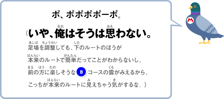 ポ、ポポポポーポ。（いや、俺はそうは思わない。足場を調整しても、下のルートのほうが本来のルートで簡単だってことがわからないし、前の方に楽しそうな(B)コースの雲がみえるから、こっちが本来のルートに見えちゃう気がするな。）