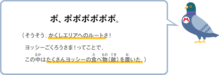 ポ、ポポポポポポ。（そうそう。かくしエリアへのルートさ！ヨッシーごくろうさま！ってことで、この中はたくさんヨッシーの食べ物（敵）を置いた。）