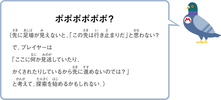 ポポポポポポ？（先に足場が見えないと、「この先は行き止まりだ」と思わない？で、プレイヤーは「ここに何か見逃していたり、かくされたりしているから先に進めないのでは？」と考えて、探索を始めるかもしれない。）