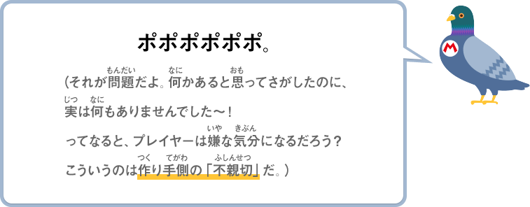 ポポポポポポ。（それが問題だよ。何かあると思ってさがしたのに、実は何もありませんでした～！ってなると、プレイヤーは嫌な気分になるだろう？こういうのは作り手側の「不親切」だ。）