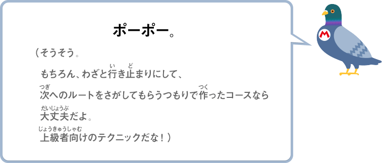 ポーポー。（そうそう。もちろん、わざと行き止まりにして、次へのルートをさがしてもらうつもりで作ったコースなら大丈夫だよ。上級者向けのテクニックだな！）