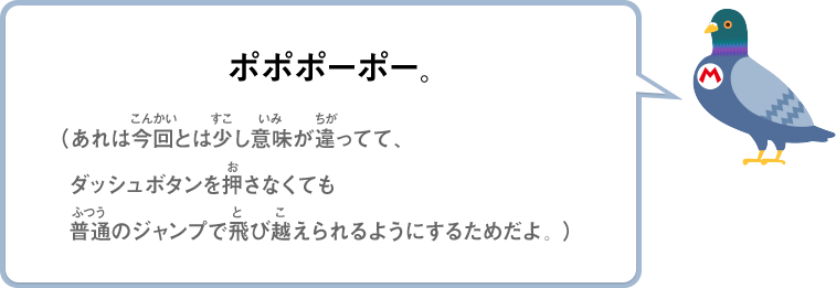 ポポポーポー。（あれは今回とは少し意味が違ってて、ダッシュボタンを押さなくても普通のジャンプで飛び越えられるようにするためだよ。）