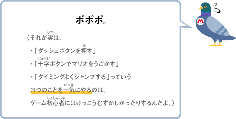 ポポポ。（それが実は、・「ダッシュボタンを押す」・「十字ボタンでマリオをうごかす」・「タイミングよくジャンプする」っていう3つのことを一気にやるのは、ゲーム初心者にはけっこうむずかしかったりするんだよ。）