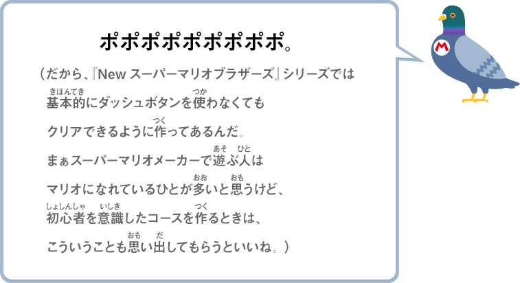 ポポポポポポポポポ。（だから、『Newスーパーマリオブラザーズ』シリーズでは基本的にダッシュボタンを使わなくてもクリアできるように作ってあるんだ。まぁスーパーマリオメーカーで遊ぶ人はマリオになれているひとが多いと思うけど、初心者を意識したコースを作るときは、こういうことも思い出してもらうといいね。）