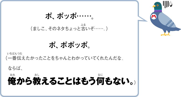 ポ、ポッポ……。（ましこ、そのネタちょっと古いぞ……）ポ、ポポッポ。（一番伝えたかったことをちゃんとわかっていてくれたんだな。ならば、俺から教えることはもう何もない。）