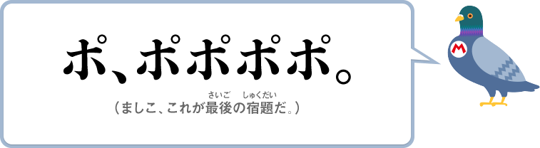 ポ、ポポポポ。（ましこ、これが最後の宿題だ。）