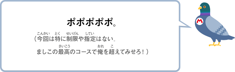 ポポポポポ。（今回は特に制限や指定はない。ましこの最高のコースで俺を超えてみせろ！）