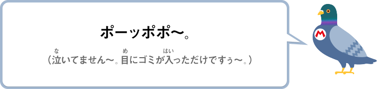 ポーッポポ～。（泣いてません～。目にゴミが入っただけですぅ～。）