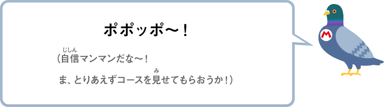 ポポッポ～！（自信マンマンだな～！ま、とりあえずコースを見せてもらおうか！）