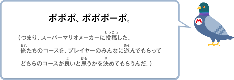 ポポポ、ポポポーポ。（つまり、スーパーマリオメーカーに投稿した、俺たちのコースを、プレイヤーのみんなに遊んでもらってどちらのコースが良いと思うかを決めてもらうんだ。）