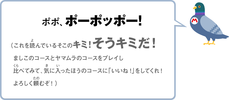 ポポ、ポーポッポー！（これを読んでいるそこのキミ！そうキミだ！ましこのコースとヤマムラのコースをプレイし比べてみて、気に入ったほうのコースに「いいね！」をしてくれ！よろしく頼むぞ！）