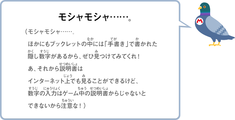 モシャモシャ……。（モシャモシャ……。ほかにもブックレットの中には「手書き」で書かれた隠し数字があるから、ぜひ見つけてみてくれ！あ、それから説明書はインターネット上でも見ることができるけど、数字の入力はゲーム中の説明書からじゃないとできないから注意な！）