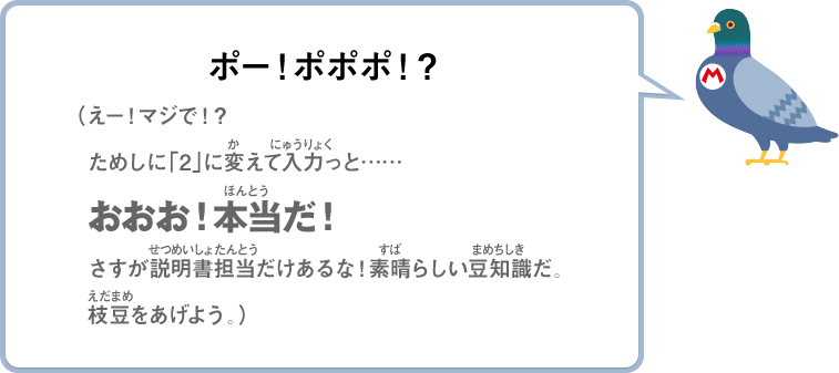 ポー！ポポポ！？（えー！マジで！？ためしに「2」に変えて入力っと……おおお！本当だ！さすが説明書担当だけあるな！素晴らしい豆知識だ。枝豆をあげよう。）