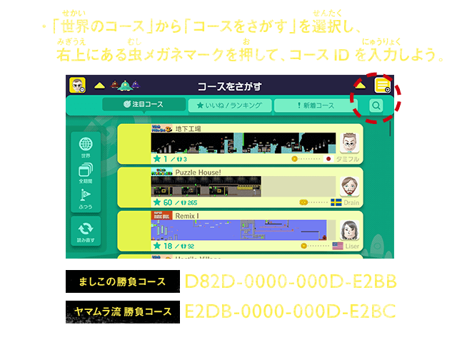 「世界のコース」から「コースをさがす」を選択し、右上にある虫メガネマークを押して、コースIDを入力しよう。　ましこの勝負コース　D82D-0000-000D-E2BB／ヤマムラ流 勝負コース　E2DB-0000-000D-E2BC