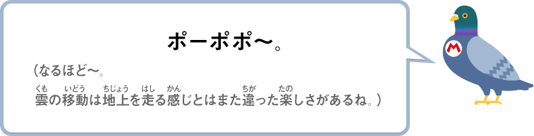 ポーポポ～。（なるほど～。雲の移動は地上を走る感じとはまた違った楽しさがあるね。）