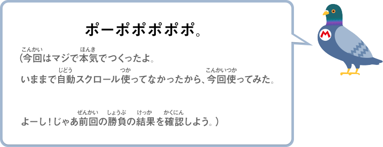 ポーポポポポポ。（今回はマジで本気でつくったよ。いままで自動スクロール使ってなかったから、今回使ってみた。よーし！じゃあ前回の勝負の結果を確認しよう。）