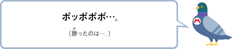 ポッポポポ…。（勝ったのは…。）