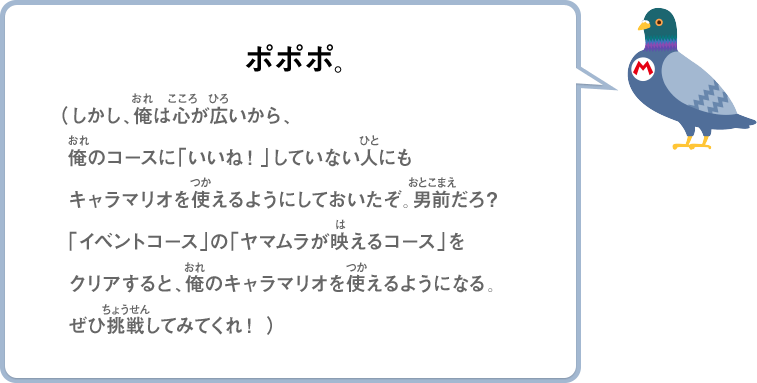 ポポポ。（しかし、俺は心が広いから、俺のコースに「いいね！」していない人にもキャラマリオを使えるようにしておいたぞ。男前だろ？「イベントコース」の「ヤマムラが映えるコース」をクリアすると、俺のキャラマリオを使えるようになる。ぜひ挑戦してみてくれ！）