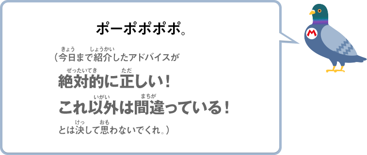 ポーポポポポ。（今日まで紹介したアドバイスが絶対的に正しい！これ以外は間違っている！とは決して思わないでくれ。）