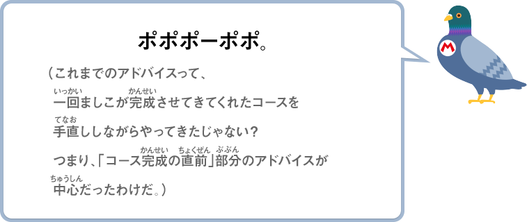 ポポポーポポ。（これまでのアドバイスって、一回ましこが完成させてきてくれたコースを手直ししながらやってきたじゃない？つまり、「コース完成の直前」部分のアドバイスが中心だったわけだ。）