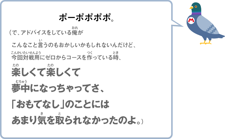 ポーポポポポ。（で、アドバイスをしている俺がこんなこと言うのもおかしいかもしれないんだけど、今回対戦用にゼロからコースを作っている時、楽しくて楽しくて夢中になっちゃってさ、「おもてなし」のことにはあまり気を取られなかったのよ。）