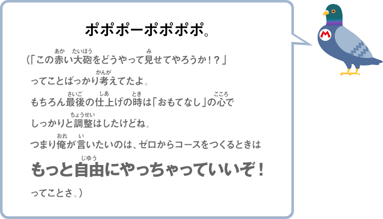 ポポポーポポポポ。（「この赤い大砲をどうやって見せてやろうか！？」ってことばっかり考えてたよ。もちろん最後の仕上げの時は「おもてなし」の心でしっかりと調整はしたけどね。つまり俺が言いたいのは、ゼロからコースをつくるときはもっと自由にやっちゃっていいぞ！ってことさ。）