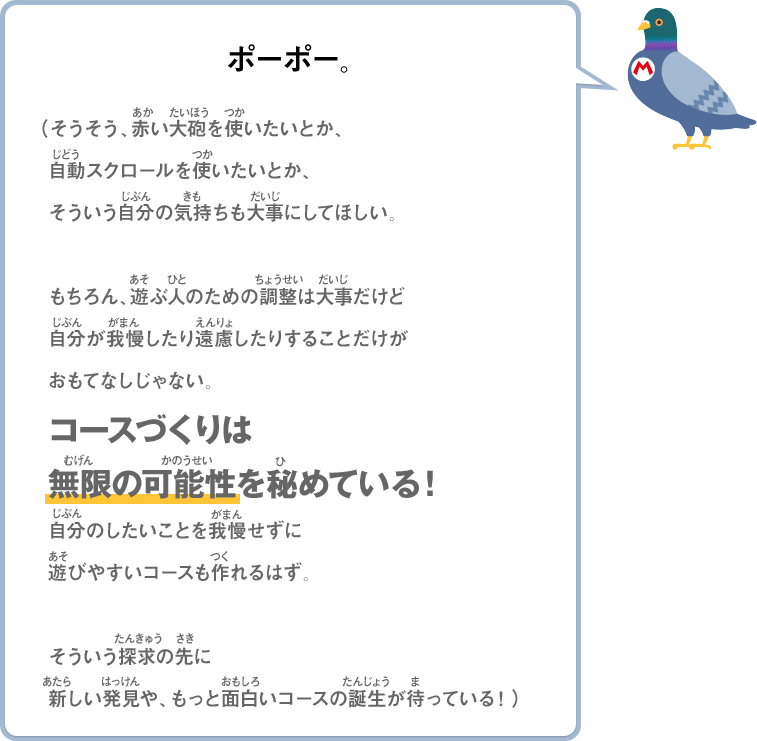 ポーポー。（そうそう、赤い大砲を使いたいとか、自動スクロールを使いたいとか、そういう自分の気持も大事にしてほしい。もちろん、遊ぶ人のための調整は大事だけど自分が我慢したり遠慮したりすることだけがおもてなしじゃない。コースづくりは無限の可能性を秘めている！自分のしたいことを我慢せずに遊びやすいコースも作れるはず。そういう探求の先に新しい発見や、もっと面白いコースの誕生が待っている！）