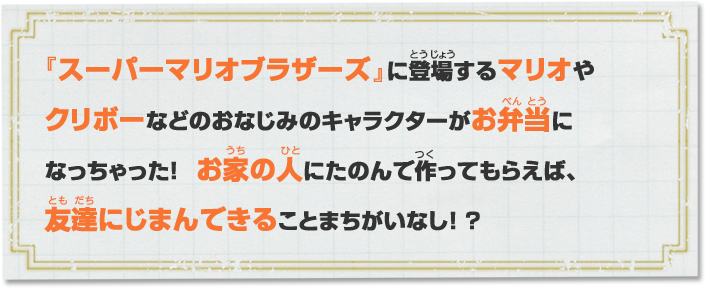 『スーパーマリオブラザーズ』に登場するマリオやクリボーなどのおなじみのキャラクターがお弁当になっちゃった！ お家の人にたのんで作ってもらえば、友達にじまんできることまちがいなし！？