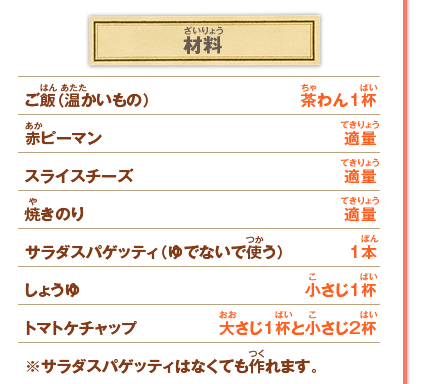 材料 ご飯（温かいもの） 茶わん1杯／赤ピーマン 適量／スライスチーズ 適量／焼きのり 適量／サラダスパゲッティ（ゆでないで使う） 1本／しょうゆ 小さじ1杯／トマトケチャップ 大さじ1杯と小さじ2杯 ※サラダスパゲッティはなくても作れます。