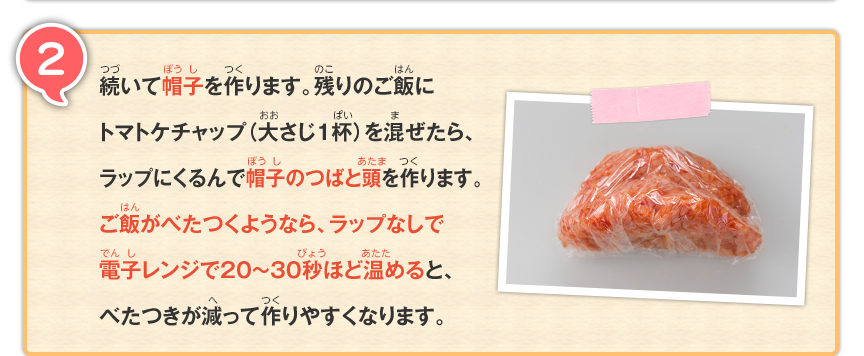 2 続いて帽子を作ります。残りのご飯にトマトケチャップ（大さじ1杯）を混ぜたら、ラップにくるんで帽子のつばと頭を作ります。ご飯がべたつくようなら、ラップなしで電子レンジで20～30秒ほど温めると、べたつきが減って作りやすくなります。