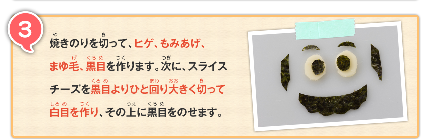 3 焼きのりを切って、ヒゲ、もみあげ、まゆ毛、黒目を作ります。次に、スライスチーズを黒目よりひと回り大きく切って白目を作り、その上に黒目をのせます。