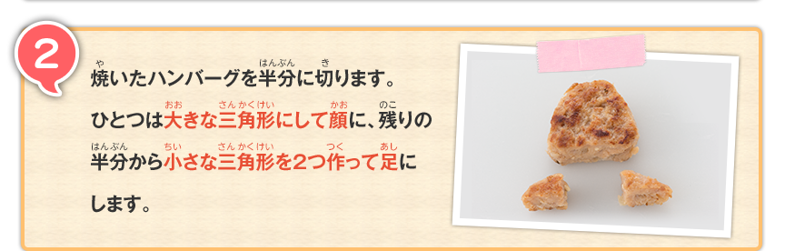 2 焼いたハンバーグを半分に切ります。ひとつは大きな三角形にして顔に、残りの半分から小さな三角形を2つ作って足にします。