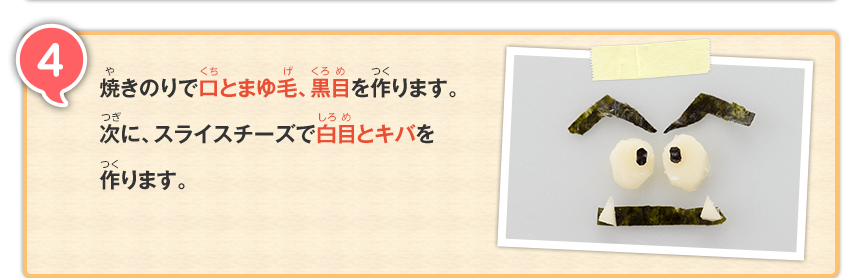 4 焼きのりで口とまゆ毛、黒目を作ります。次に、スライスチーズで白目とキバを作ります。