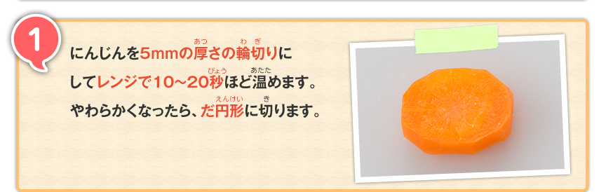 1 にんじんを5mmの厚さの輪切りにしてレンジで10〜20秒ほど温めます。やわらかくなったら、だ円形に切ります。